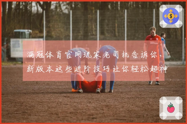 满冠体育官网玩家老司机告诉你，新版本这些进阶技巧让你轻松超神，别再瞎玩了！