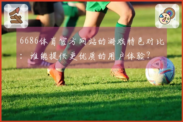 6686体育官方网站的游戏特色对比：谁能提供更优质的用户体验？