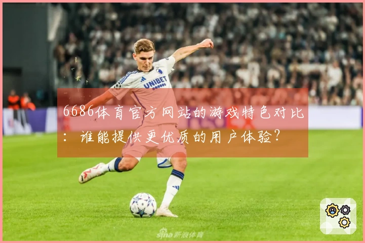 6686体育官方网站的游戏特色对比：谁能提供更优质的用户体验？