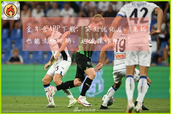金年会APP下载：实测优化后，老机也能流畅吃鸡，这波操作绝了！