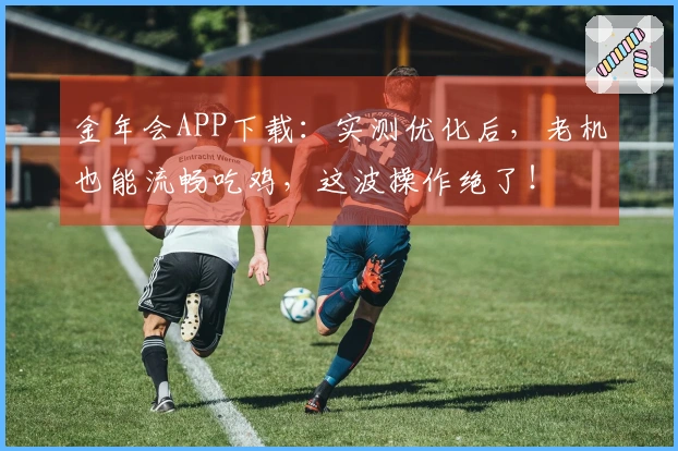 金年会APP下载：实测优化后，老机也能流畅吃鸡，这波操作绝了！